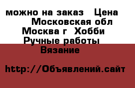 можно на заказ › Цена ­ 300 - Московская обл., Москва г. Хобби. Ручные работы » Вязание   